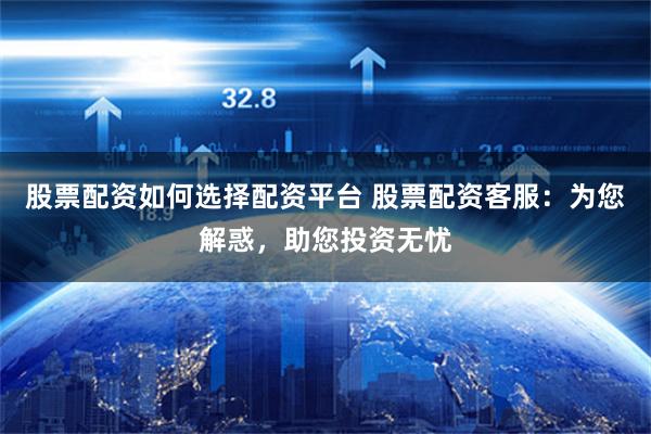 股票配资如何选择配资平台 股票配资客服：为您解惑，助您投资无忧